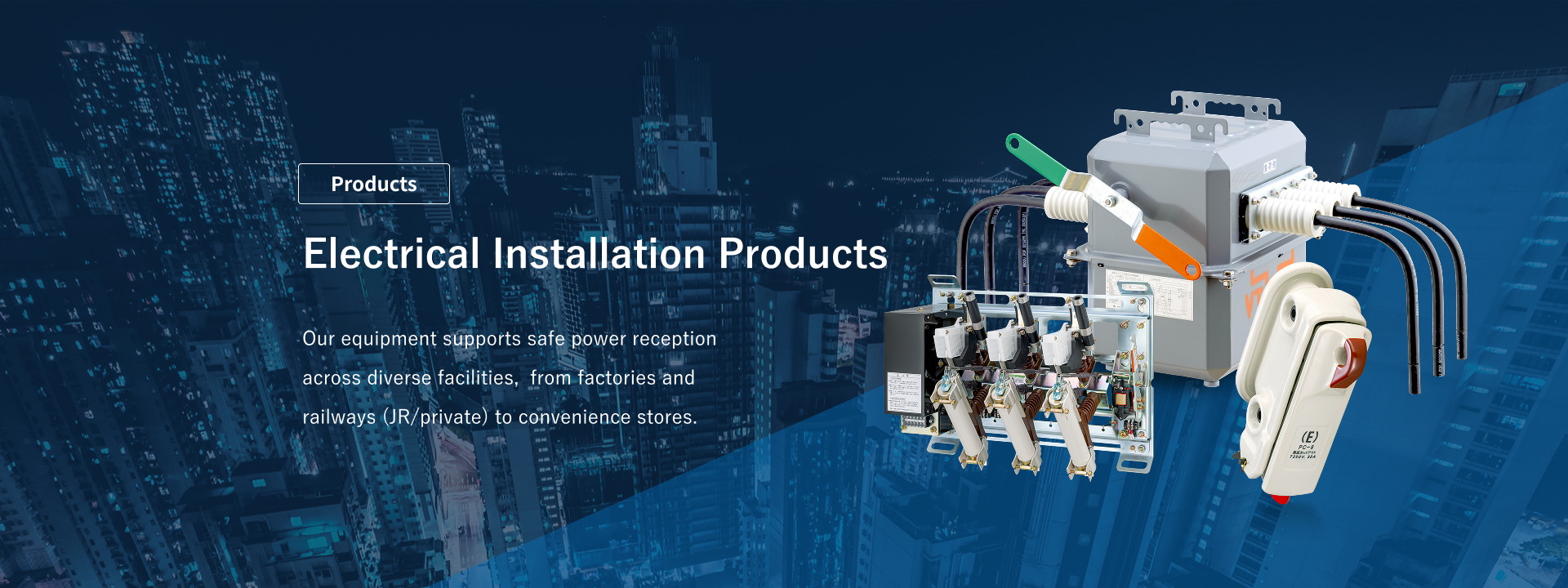 Electrical Installation Products: Our high-voltage equipment supports safe power reception across diverse facilities, from factories and railways (JR/private) to convenience stores.