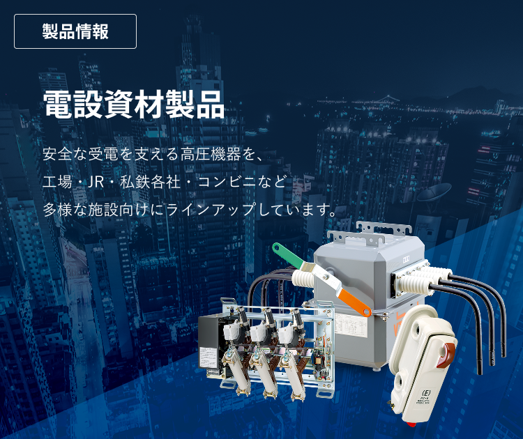 エナジーサポート　電設資材製品　安全な受電を支える高圧機器を、工場・JR・私鉄各社・コンビニなど多様な施設向けにラインアップしています。