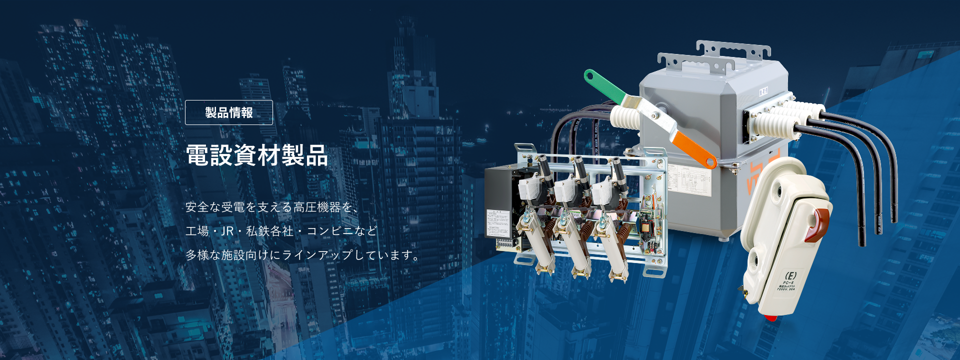 エナジーサポート　電設資材製品　安全な受電を支える高圧機器を、工場・JR・私鉄各社・コンビニなど多様な施設向けにラインアップしています。